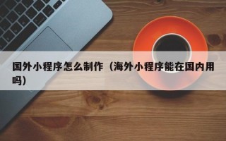 沁阳国外小程序怎么制作（海外小程序能在国内用吗）