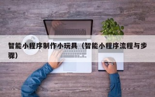 沁阳智能小程序制作小玩具（智能小程序流程与步骤）