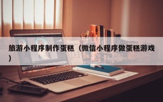沁阳旅游小程序制作蛋糕（微信小程序做蛋糕游戏）